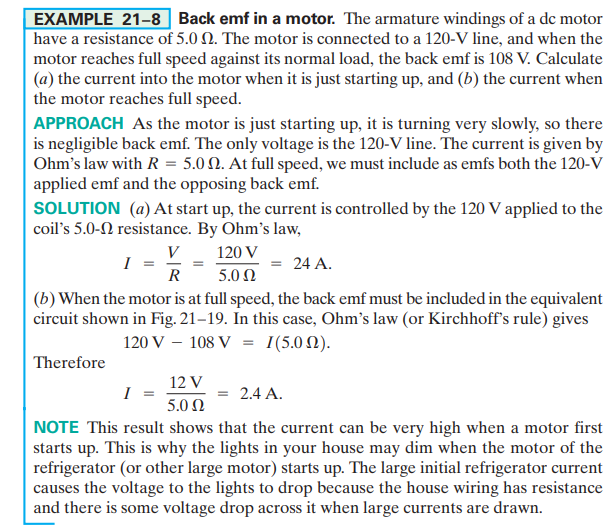 EXAMPLE 21-8 Back emf in a motor. The armature windings of a dc motor
have a resistance of 5.0 N. The motor is connected to a 120-V line, and when the
motor reaches full speed against its normal load, the back emf is 108 V. Calculate
(a) the current into the motor when it is just starting up, and (b) the current when
the motor reaches full speed.
APPROACH As the motor is just starting up, it is turning very slowly, so there
is negligible back emf. The only voltage is the 120-V line. The current is given by
Ohm's law with R = 5.0 N. At full speed, we must include as emfs both the 120-V
applied emf and the opposing back emf.
SOLUTION (a) At start up, the current is controlled by the 120 V applied to the
coil's 5.0-N resistance. By Ohm's law,
V 120 V
I
= 24 A.
R
5.0 Ω
(b) When the motor is at full speed, the back emf must be included in the equivalent
circuit shown in Fig. 21–19. In this case, Ohm's law (or Kirchhoff's rule) gives
120 V – 108 V = 1(5.0 N).
Therefore
12 V
I
2.4 A.
5.0 Ω
NOTE This result shows that the current can be very high when a motor first
starts up. This is why the lights in your house may dim when the motor of the
refrigerator (or other large motor) starts up. The large initial refrigerator current
causes the voltage to the lights to drop because the house wiring has resistance
and there is some voltage drop across it when large currents are drawn.
