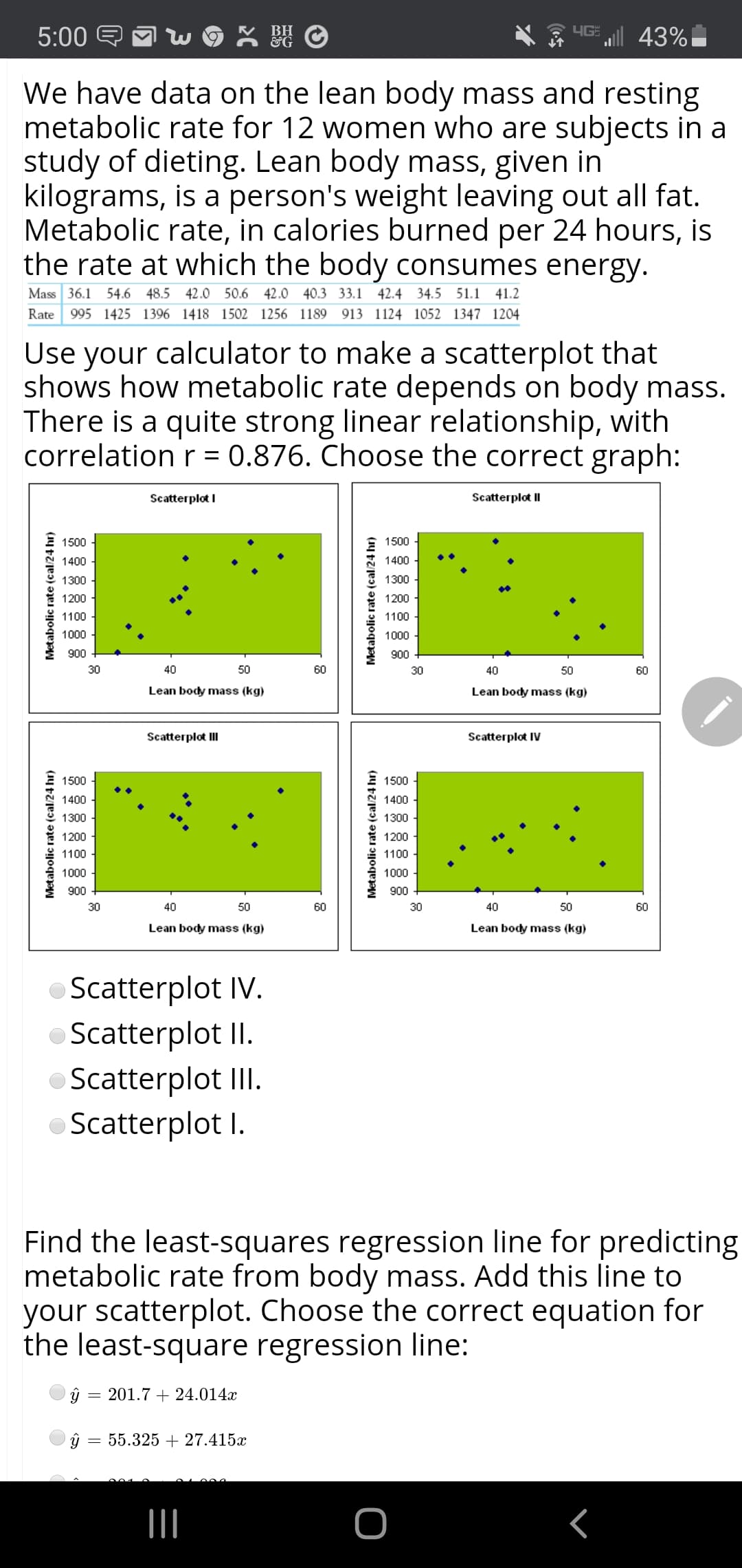 We have data on the lean body mass and resting
metabolic rate for 12 women who are subjects in a
study of dieting. Lean body mass, given in
kilograms, is a person's weight leaving out all fat.
Metabolic rate, in calories burned per 24 hours, is
the rate at which the body consumes energy.
Mass 36.1
Rate 995 1425 1396 1418 1502 1256 1189 913 1124 1052 1347 1204
54.6
48.5
42.0 50.6 42.0 40.3 33.1 42.4 34.5 51.1 41.2
Use your calculator to make a scatterplot that
shows how metabolic rate depends on body mass.
There is a quite strong linear relationship, with
correlation r = 0.876. Choose the correct graph:
Scatterplot I
Scatterplot II
1500
1500
1400
1400
1300 -
1300
1200 -
1200
1100
1100
1000
1000
900
900
30
40
50
60
30
40
50
60
Lean body mass (kg)
Lean body mass (kg)
Scatterplot II
Scatterplot IV
1500
1500
1400
1400
1300
1300 -
1200
1200 -
1100 -
1100
1000
1000
900
900
30
40
50
60
30
40
50
60
Lean body mass (kg)
Lean body mass (kg)
Scatterplot IV.
Scatterplot II.
Scatterplot II.
Scatterplot I.
Find the least-squares regression line for predicting
metabolic rate from body mass. Add this line to
your scatterplot. Choose the correct equation for
the least-square regression line:
= 201.7 + 24.014x
55.325 + 27.415x
Metabolic rate (cal/24 hr)
Metabolic fate (cal/24 hr)
Metabolic rate (cal/24 hr)
Metabolic rate (cal 24 hr)
