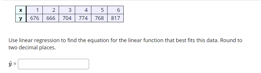 1
4 5 6
y
676
666
704
774
768 817
Use linear regression to find the equation for the linear function that best fits this data. Round to
two decimal places.
ŷ =
