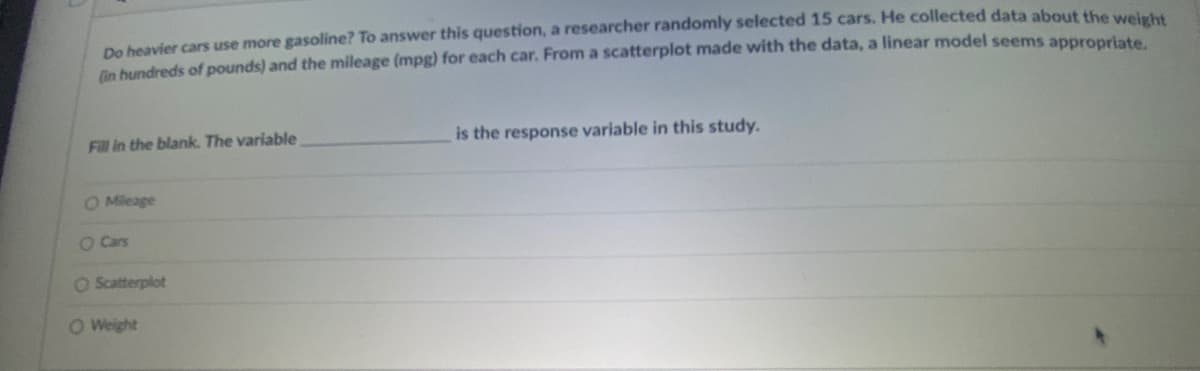 De heavier cars use more gasoline? To answer this question, a researcher randomly selected 15 cars. He collected data about thhe welrh
(in hundreds of pounds) and the mileage (mpg) for each car. From a scatterplot made with the data, a linear model seems appropriate
Fill in the blank. The variable
the response variable in this study.
O Mileage
O Cars
O Scatterplot
O Weight
