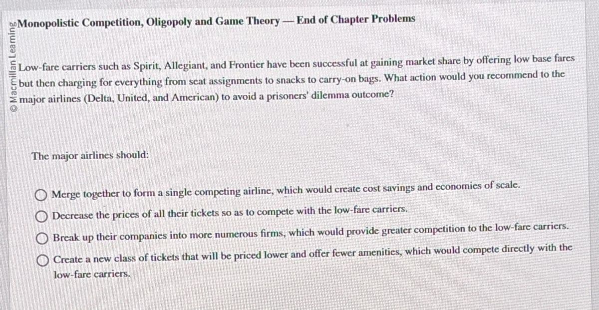 Macmillan Leaming
Monopolistic Competition, Oligopoly and Game Theory
End of Chapter Problems
Low-fare carriers such as Spirit, Allegiant, and Frontier have been successful at gaining market share by offering low base fares
but then charging for everything from seat assignments to snacks to carry-on bags. What action would you recommend to the
major airlines (Delta, United, and American) to avoid a prisoners' dilemma outcome?
The major airlines should:
Merge together to form a single competing airline, which would create cost savings and economies of scale.
Decrease the prices of all their tickets so as to compete with the low-fare carriers.
Break up their companies into more numerous firms, which would provide greater competition to the low-fare carriers.
Create a new class of tickets that will be priced lower and offer fewer amenities, which would compete directly with the
low-fare carriers.