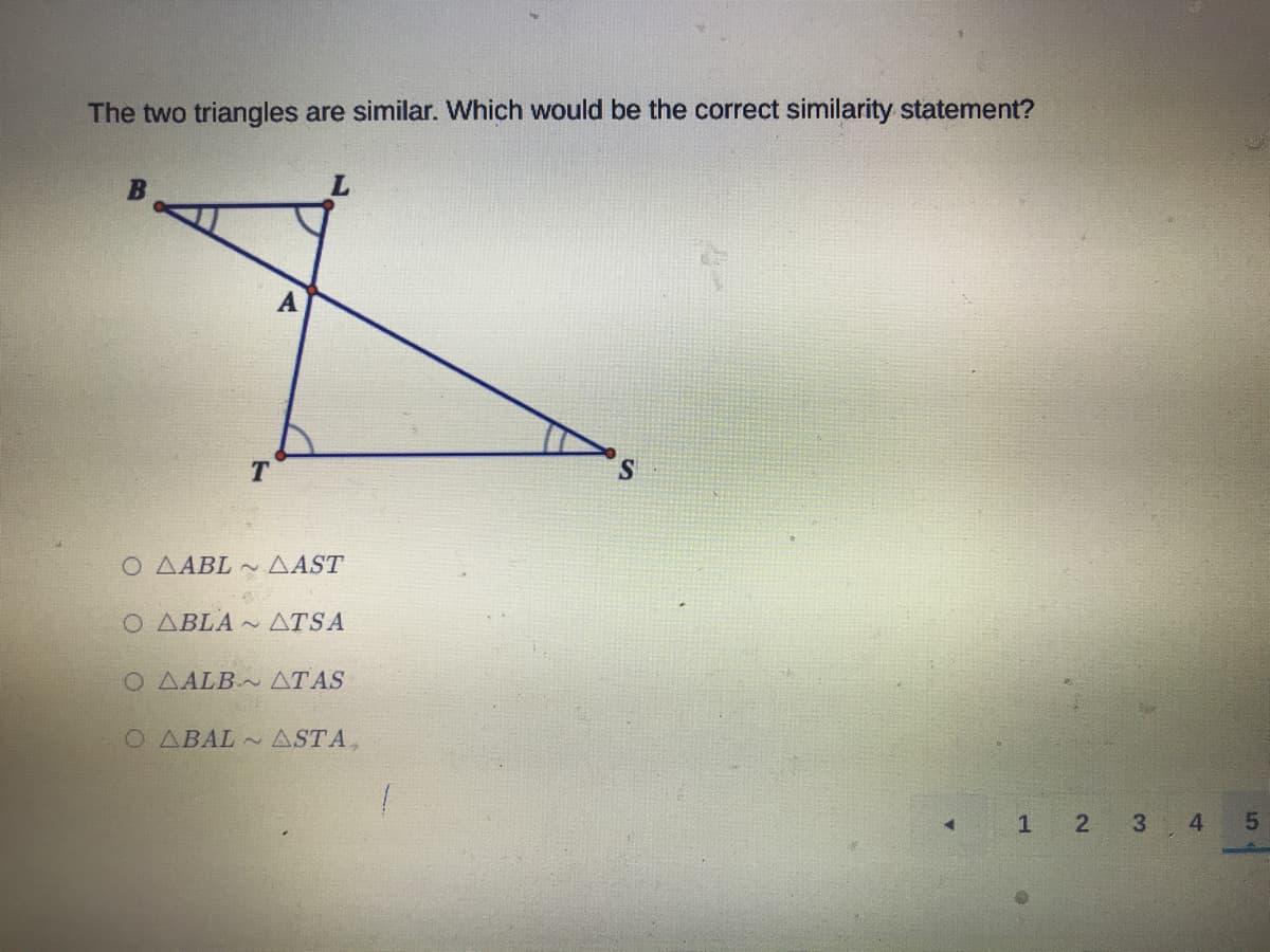 The two triangles are similar. Which would be the correct similarity statement?
A
T
S.
O AABL ~ AAST
Ο ΔΒLΑ
ATSA
O AALB~ ATAS
O ABAL ASTA,
2
3
4
