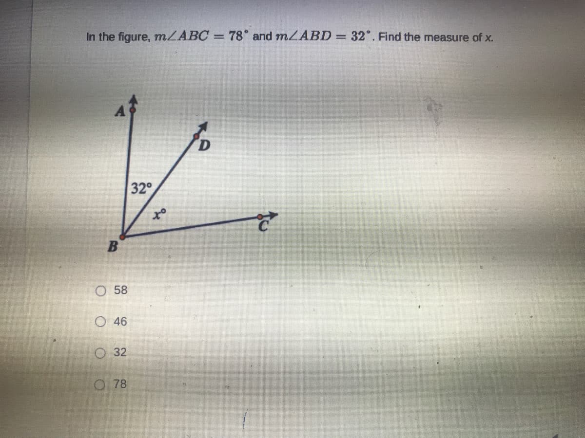 **Problem Statement:**

In the figure, \( m \angle ABC = 78^\circ \) and \( m \angle ABD = 32^\circ \). Find the measure of \( x \).

**Diagram Explanation:**

The diagram consists of three points \( A \), \( B \), and \( C \) forming angles at point \( B \). There is also a point \( D \) on the plane of the triangle such that \( \angle ABD = 32^\circ \).

- Point \( A \) is upwards.
- Point \( B \) is at the vertex and to the left.
- Point \( C \) is on the right.
- Point \( D \) is between \( A \) and \( C \).

With these points:
- \( \angle ABC = 78^\circ \)
- \( \angle ABD = 32^\circ \)
- \( \angle DBC = x^\circ \)

**Question:**

What is the measure of \( x \)?

**Multiple Choice Answers:**

- \( 58^\circ \)
- \( 46^\circ \)
- \( 32^\circ \)
- \( 78^\circ \)

**Solution:**

Since angle \( \angle ABC \) is made up of angles \( \angle ABD \) and \( \angle DBC \), we have:

\[
\angle ABC = \angle ABD + \angle DBC
\]

Given, \( \angle ABC = 78^\circ \) and \( \angle ABD = 32^\circ \), so:

\[
78^\circ = 32^\circ + x
\]

Solving for \( x \):

\[
x = 78^\circ - 32^\circ
\]
\[
x = 46^\circ
\]

Therefore, the measure of \( x \) is \( 46^\circ \).

**Answer:**

The correct answer is \( 46^\circ \).