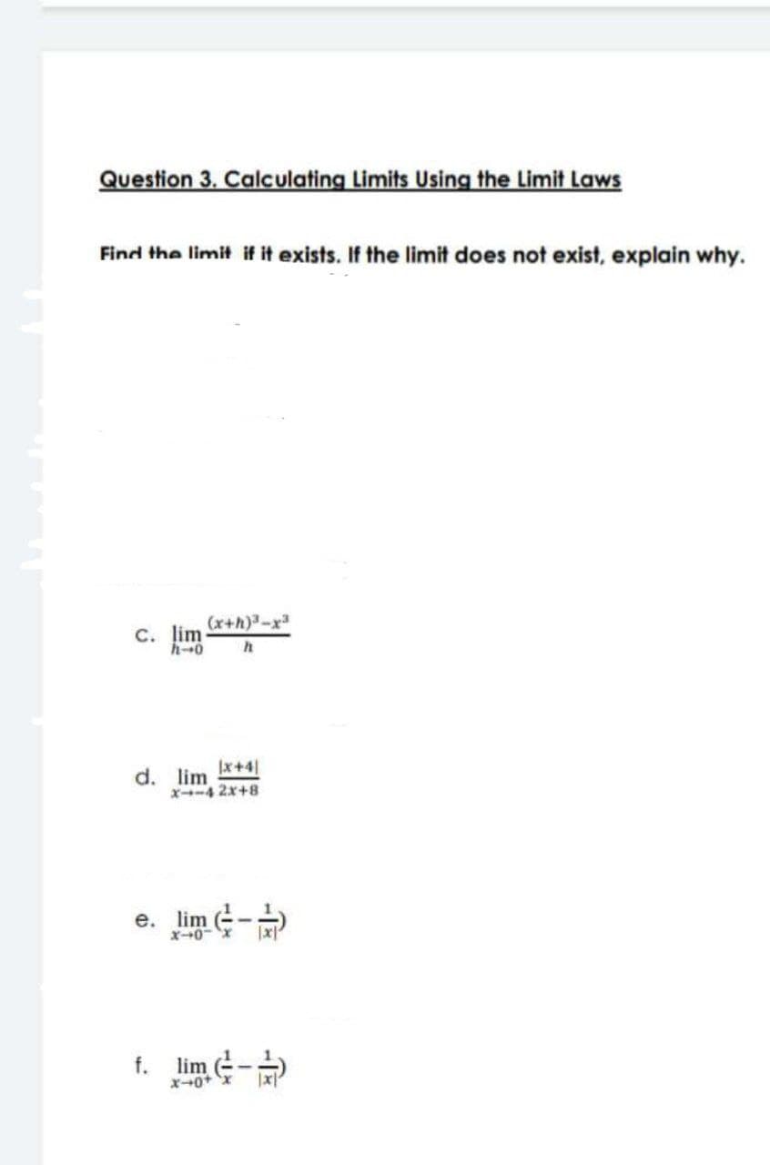 Question 3. Calculating Limits Using the Limit Laws
Find the limit if it exists. If the limit does not exist, explain why.
(x+h)³-x³
C. lim.
h-0 h
|x+4|
d. lim
X-4 2x+8
e. lim
X-0
f. lim
x-0+
(-)
14-2