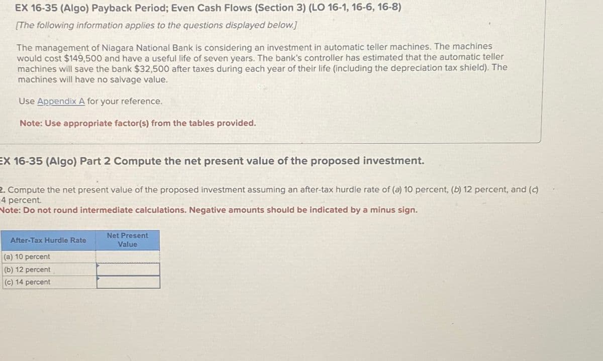 EX 16-35 (Algo) Payback Period; Even Cash Flows (Section 3) (LO 16-1, 16-6, 16-8)
[The following information applies to the questions displayed below.]
The management of Niagara National Bank is considering an investment in automatic teller machines. The machines
would cost $149,500 and have a useful life of seven years. The bank's controller has estimated that the automatic teller
machines will save the bank $32,500 after taxes during each year of their life (including the depreciation tax shield). The
machines will have no salvage value.
Use Appendix A for your reference.
Note: Use appropriate factor(s) from the tables provided.
EX 16-35 (Algo) Part 2 Compute the net present value of the proposed investment.
2. Compute the net present value of the proposed investment assuming an after-tax hurdle rate of (a) 10 percent, (b) 12 percent, and (c)
14 percent.
Note: Do not round intermediate calculations. Negative amounts should be indicated by a minus sign.
After-Tax Hurdle Rate
(a) 10 percent
(b) 12 percent
(c) 14 percent
Net Present
Value