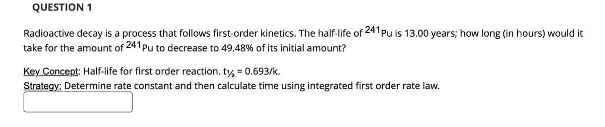 QUESTION 1
Radioactive decay is a process that follows first-order kinetics. The half-life of 241 pu is 13.00 years; how long (in hours) would it
take for the amount of 241 Pu to decrease to 49.48% of its initial amount?
Key Concept: Half-life for first order reaction. t2 = 0.693/k.
Strategy: Determine rate constant and then calculate time using integrated first order rate law.