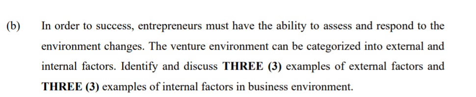 (b)
In order to success, entrepreneurs must have the ability to assess and respond to the
environment changes. The venture environment can be categorized into external and
internal factors. Identify and discuss THREE (3) examples of external factors and
THREE (3) examples of internal factors in business environment.
