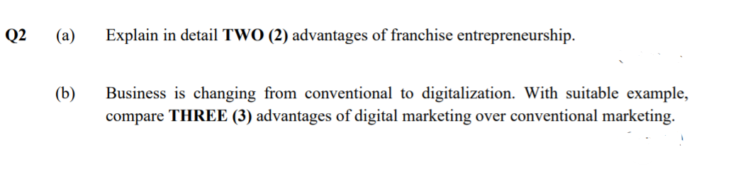 Q2
(а)
Explain in detail TWO (2) advantages of franchise entrepreneurship.
(b)
Business is changing from conventional to digitalization. With suitable example,
compare THREE (3) advantages of digital marketing over conventional marketing.
