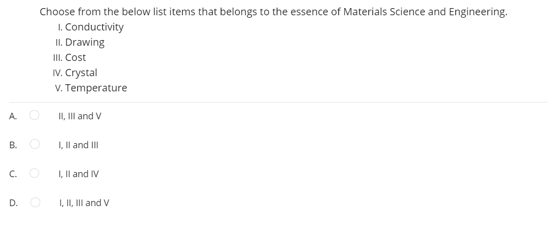 Choose from the below list items that belongs to the essence of Materials Science and Engineering.
I. Conductivity
II. Drawing
III. Cost
IV. Crystal
V. Temperature
II, III and V
I, Il and III
C.
I, Il and IV
D.
I, II, III and V
A.
B.
