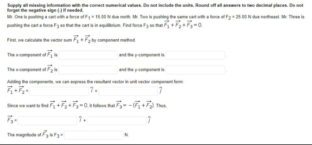 Supply all missing information with the correct numerical values. Do not include the units. Round off all answers to two decimal places. Do not
forget the negative sign (-) if needed.
Mr. One is pushing a cart with a force of F1 = 15.00N due north. Mr. Two is pushing the same cart with a force of F2 = 25.00 N due northeast. Mr. Three is
pushing the cart a force F3 so that the cart is in equilibrium. Find force F3 so that F1 + F2+ F3 = 0.
First, we calculate the vector sum F, + F, by component method.
The x-component of F1 is
and the y-component is
The x-component of F2 is
and the y-component is
Adding the components, we can express the resultant vector in unit vector component form:
Fi+F2=
Since we want to find Fi+ F2+ F3 = 0, it follows that F3 = - (Fi+F2). Thus,
F3 =
The magnitude of F3 is F3 =
N.
