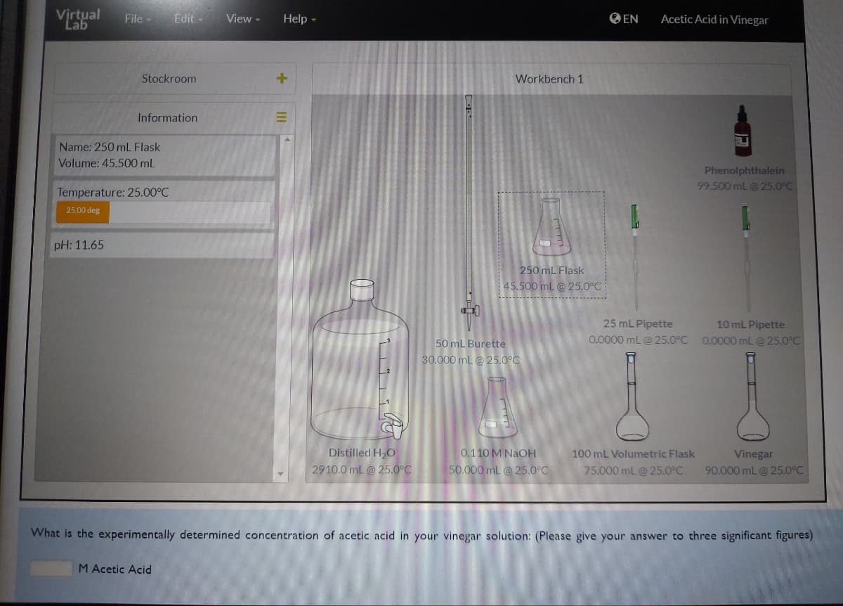 Virtual File-
Lab
Stockroom
Name: 250 mL Flask
Volume: 45.500 mL
pH: 11.65
Information
Temperature: 25.00°C
25.00 deg
Edit-
M Acetic Acid
View -
Help -
+
|||
0
21.²
Distilled H₂O
2910.0 mL @ 25.0°C
Workbench 1
250 mL Flask
45.500 mL @25.0°C
50 mL Burette
30.000 mL @ 25.0°C
103
0.110 M NaOH
50.000 mL @25.0°C
EN
Acetic Acid in Vinegar
25 mL Pipette
0.0000 mL @ 25.0°C
100 mL Volumetric Flask
75.000 mL @ 25.0°C.
Phenolphthalein
99.500 mL @ 25.0°C
10 mL Pipette
0.0000 mL @ 25.0°C
Vinegar
90.000 mL @ 25.0°C
What is the experimentally determined concentration of acetic acid in your vinegar solution: (Please give your answer to three significant figures)
www