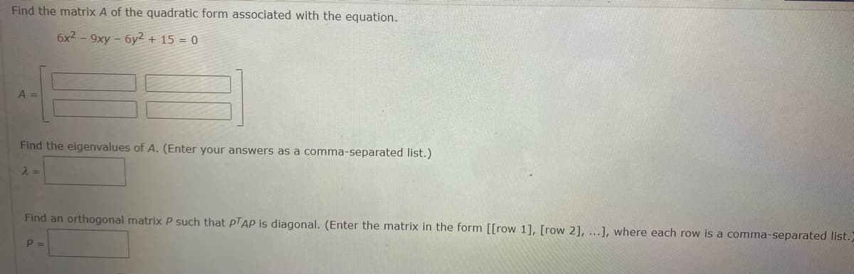 Find the matrix A of the quadratic form associated with the equation.
6x2 - 9xy - 6y² + 15 = 0
A =
Find the eigenvalues of A. (Enter your answers as a comma-separated list.)
Find an orthogonal matrix P such that PTAP is diagonal. (Enter the matrix in the form [[row 1], [row 2], ...], where each row is a comma-separated list.)
P =
