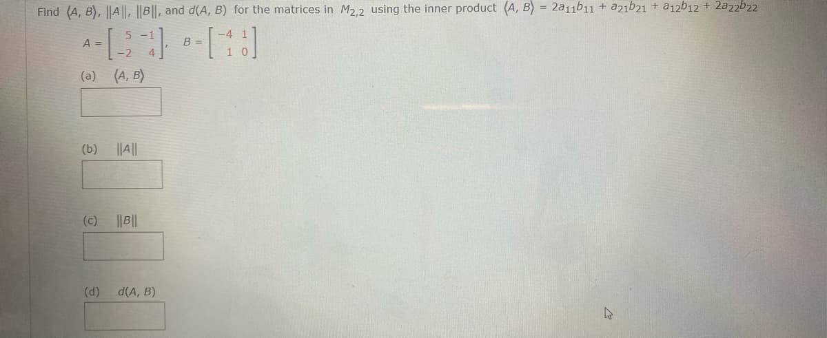 Find (A, B), ||A||, ||B||, and d(A, B) for the matrices in M2.2 using the inner product (A, B) = 2a11b11 + a21b21 + a12b12 + 2a22b22
5 -1
A =
B =
-2
1 0
(a) (A, B)
(b)
||||
(c)
B||
(d)
d(A, B)
