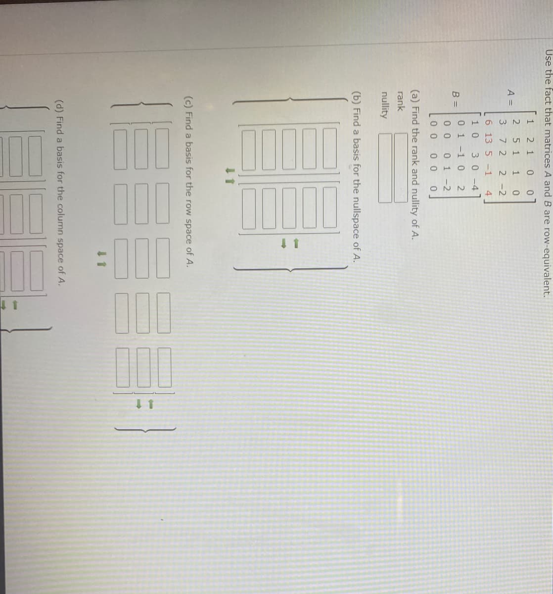 The image appears to be a problem set related to linear algebra, focusing on finding the rank, nullspaces, and bases of matrices.

**Main Instructions:**

- **Use the fact that matrices A and B are row-equivalent.**

**Given Matrices:**

- \( A = 
\begin{bmatrix}
2 & 5 & 7 & 1 & 0 \\
4 & 9 & 1 & 2 & 8 \\
-2 & -3 & 5 & 1 & 0
\end{bmatrix} \)

- \( B = 
\begin{bmatrix}
1 & 3 & 5 & -1 & 4 \\
0 & 1 & 0 & 2 & 2 \\
0 & 0 & 1 & -1 & 0
\end{bmatrix} \)

**Tasks:**

(a) **Find the rank and nullity of A:**

- Rank: [ ]
- Nullity: [ ]

(b) **Find a basis for the nullspace of A:**

- The solution space is provided with placeholders for vectors:

  \[
  \begin{bmatrix}
  \, \, \\
  \, \, \\
  \, \, \\
  \, \, \\
  \, \,
  \end{bmatrix}
  \Longrightarrow
  \begin{bmatrix}
  \, \, \\
  \, \, \\
  \, \, \\
  \, \, \\
  \, \,
  \end{bmatrix}
  \]

(c) **Find a basis for the row space of A:**

- Another placeholder for vectors:

  \[
  \begin{bmatrix}
  \, \, \\
  \, \, \\
  \, \, \\
  \, \, \\
  \, \,
  \end{bmatrix}
  \Longrightarrow
  \begin{bmatrix}
  \, \, \\
  \, \, \\
  \, \,
  \end{bmatrix}
  \]

(d) **Find a basis for the column space of A:**

- Yet another placeholder for vectors:

  \[
  \begin{bmatrix}
  \, \, \\
  \, \, \\
  \, \,
