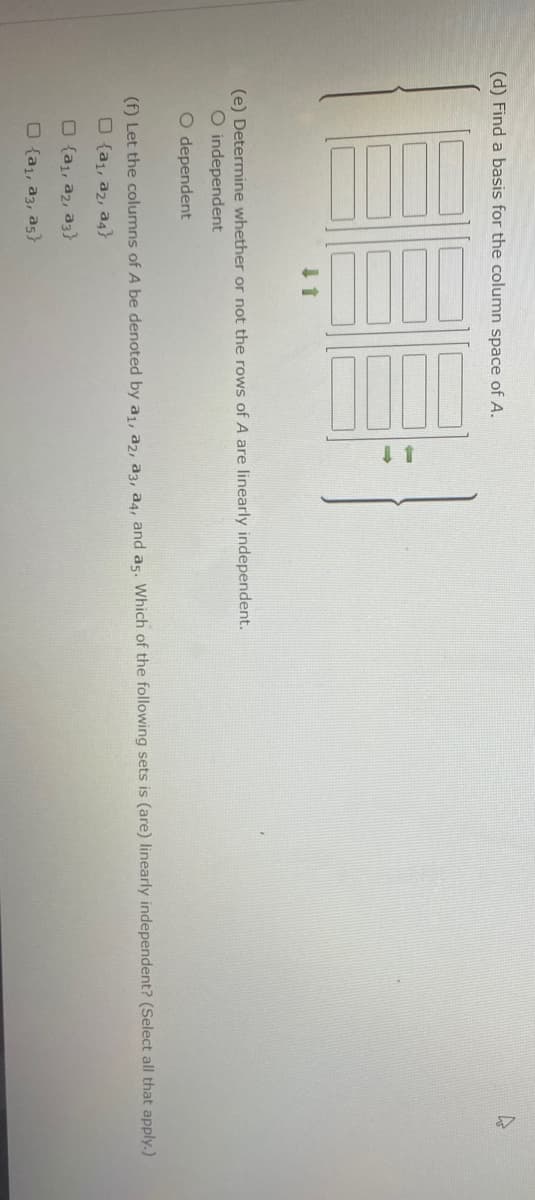 Here's a transcription and explanation of the educational content from the image:

---

**Matrix and Linear Independence Analysis**

1. **(d) Find a basis for the column space of A**

   - Three matrices are illustrated vertically with arrows indicating transformation or reduction. These matrices are shown in three steps, suggesting a reduction process to find a basis for the column space.

2. **(e) Determine whether or not the rows of A are linearly independent.**

   - Options given:
     - O independent
     - O dependent

3. **(f) Let the columns of A be denoted by a₁, a₂, a₃, a₄, and a₅. Which of the following sets is (are) linearly independent? (Select all that apply)**

   - Options with checkboxes:
     - □ {a₁, a₂, a₃}
     - □ {a₂, a₄}
     - □ {a₁, a₂, a₃, a₅}
     - □ {a₁, a₃, a₅}

---

The image suggests a focus on understanding linear transformations, column spaces, and linear independence in matrices, which are key concepts in linear algebra.