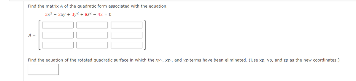 Find the matrix A of the quadratic form associated with the equation.
3x2 – 2xy + 3y2 + 8z2 – 42 = 0
A =
Find the equation of the rotated quadratic surface in which the xy-, xz-, and yz-terms have been eliminated. (Use xp, yp, and zp as the new coordinates.)
