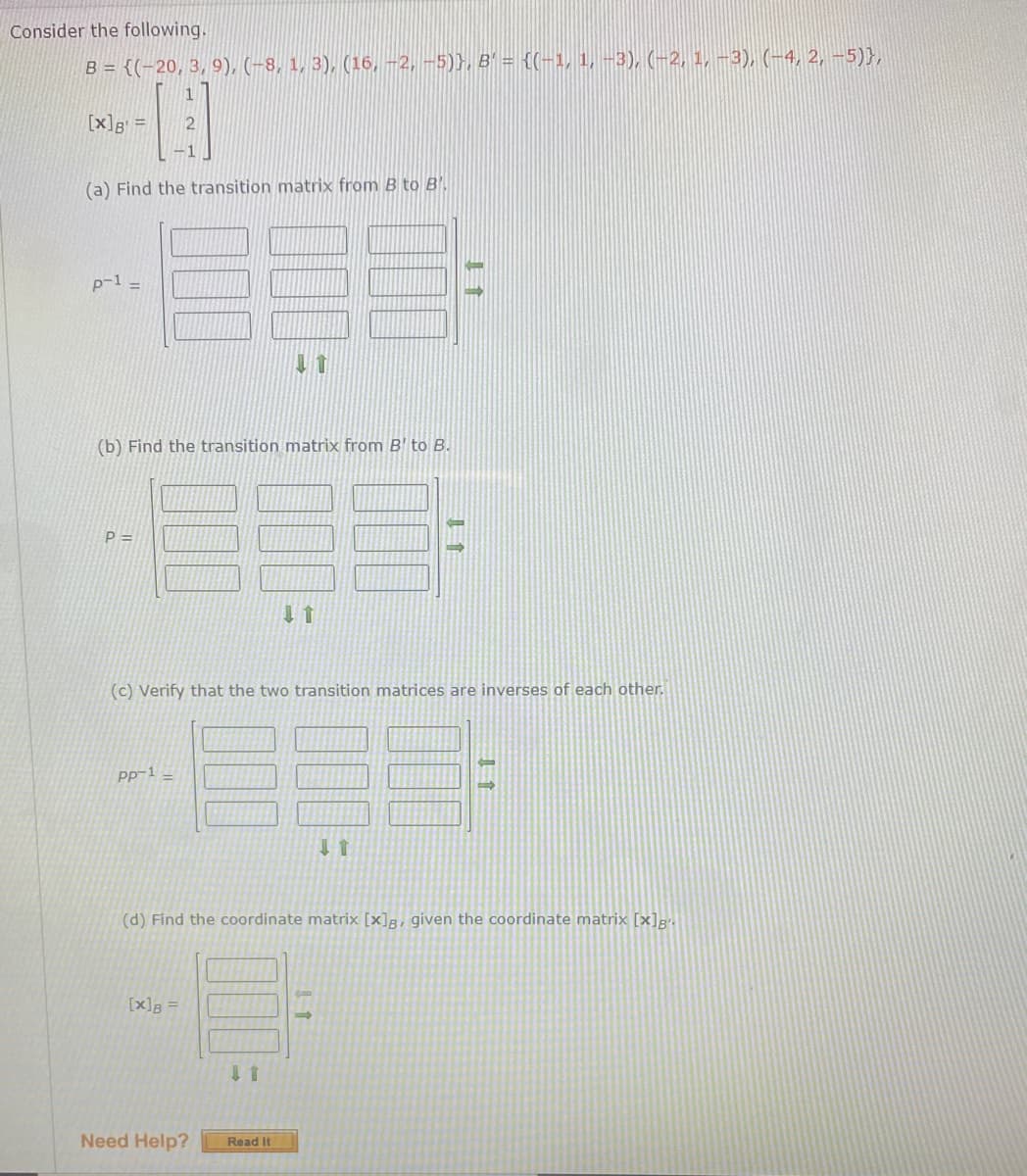 Consider the following.
B = {(-20, 3, 9), (-8, 1, 3), (16, -2, -5)}, B' = {(-1, 1, -3), (-2, 1, –3), (-4, 2, -5)},
[x]g =
-1
(a) Find the transition matrix from B to B
p-1 =
(b) Find the transition matrix from B' to B.
P =D
(c) Verify that the two transition matrices are inverses of each other.
Pp-1 –
(d) Find the coordinate matrix [x]g, given the coordinate matrix [x]g".
[x]B
Need Help?
Read It
00
00
