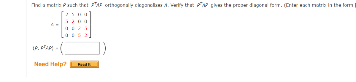 Find a matrix P such that p'AP orthogonally diagonalizes A. Verify that PTẠP gives the proper diagonal form. (Enter each matrix in the form
2 5 0 0
5 2 0 0
0 0 2 5
A =
0 0 5 2
(P, PTAP) =
Need Help?
Read It
