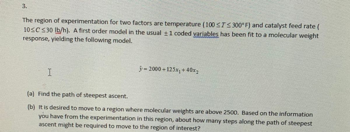 3.
The region of experimentation for two factors are temperature (100 ≤T≤300°F) and catalyst feed rate (
10≤C ≤30 lb/h). A first order model in the usual ± 1 coded variables has been fit to a molecular weight
response, yielding the following model.
I
y=2000+125x₁ +40x2
(a) Find the path of steepest ascent.
(b) It is desired to move to a region where molecular weights are above 2500. Based on the information
you have from the experimentation in this region, about how many steps along the path of steepest
ascent might be required to move to the region of interest?