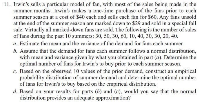 11. Irwin's sells a particular model of fan, with most of the sales being made in the
summer months. Irwin's makes a one-time purchase of the fans prior to each
summer season at a cost of $40 each and sells each fan for $60. Any fans unsold
at the end of the summer season are marked down to $29 and sold in a special fall
sale. Virtually all marked-down fans are sold. The following is the number of sales
of fans during the past 10 summers: 30, 50, 30, 60, 10, 40, 30, 30, 20, 40.
a. Estimate the mean and the variance of the demand for fans each summer.
b. Assume that the demand for fans each summer follows a normal distribution,
with mean and variance given by what you obtained in part (a). Determine the
optimal number of fans for Irwin's to buy prior to each summer season.
c. Based on the observed 10 values of the prior demand, construct an empirical
probability distribution of summer demand and determine the optimal number
of fans for Irwin's to buy based on the empirical distribution.
d. Based on your results for parts (b) and (c), would you say that the normal
distribution provides an adequate approximation?
