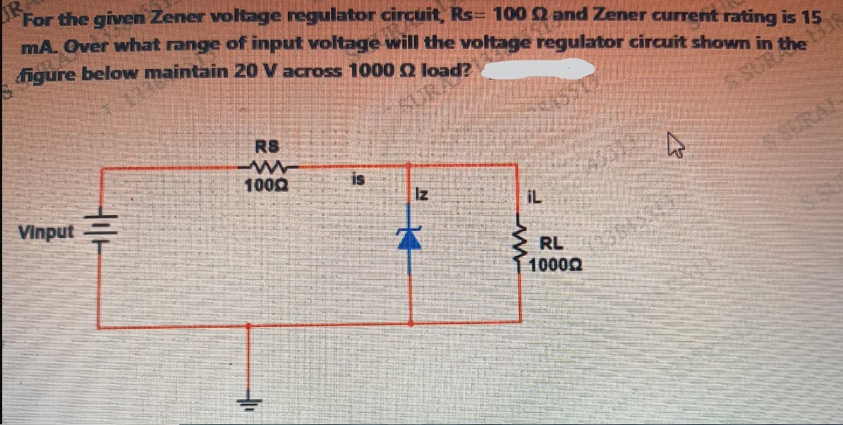 For the given Zener voltage regulator circuit, Rs 100 2 and Zener current rating is 15
mA. Over what range of input voltage will the voltage regulator circuit shown in the
figure below maintain 20 V across 1000 2 load?
Vinput
RS
w
1000
N
SSURA
ww
iL
RL
10000