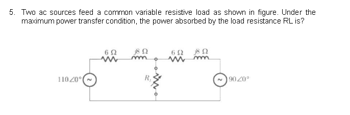 5. Two ac sources feed a common variable resistive load as shown in figure. Under the
maximum power transfer condition, the power absorbed by the load resistance RL is?
11020°
602
w
18.0
m
652 802
Mm
9020°