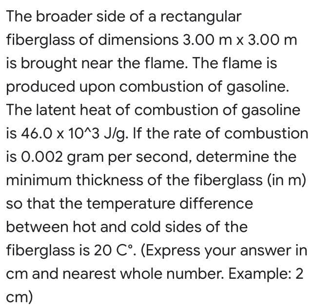 The broader side of a rectangular
fiberglass of dimensions 3.00 m x 3.00 m
is brought near the flame. The flame is
produced upon combustion of gasoline.
The latent heat of combustion of gasoline
is 46.0 x 10^3 J/g. If the rate of combustion
is 0.002 gram per second, determine the
minimum thickness of the fiberglass (in m)
so that the temperature difference
between hot and cold sides of the
fiberglass is 20 C°. (Express your answer in
cm and nearest whole number. Example: 2
cm)