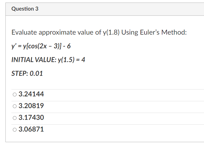 Question 3
Evaluate approximate value of y(1.8) Using Euler's Method:
y' = y[cos(2x - 3)] - 6
INITIAL VALUE:y(1.5) = 4
STEP: 0.01
○ 3.24144
○ 3.20819
○ 3.17430
○ 3.06871