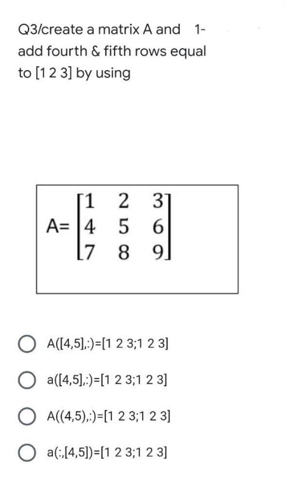 Q3/create a matrix A and 1-
add fourth & fifth rows equal
to [1 2 3] by using
[1
2 3]
A= 4 56
17
8 91
O A([4,5],:)=[1 2 3;1 2 3]
a([4,5],)-[1 2 3;1 2 3]
O A((4,5),:)-[1 2 3;1 2 3]
O
a(:,[4,5])=[1 2 3;1 2 3]