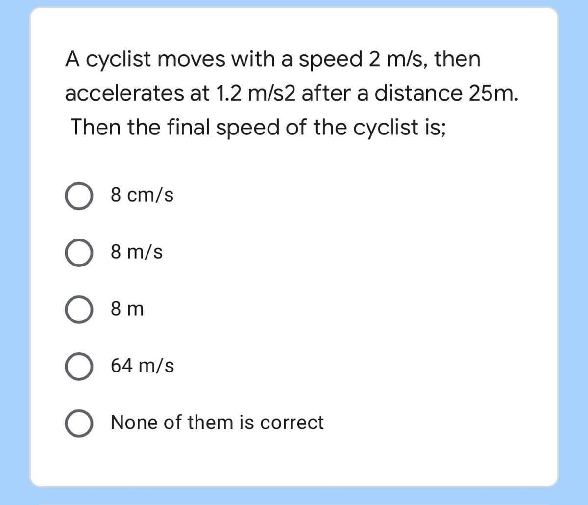 A cyclist moves with a speed 2 m/s, then
accelerates at 1.2 m/s2 after a distance 25m.
Then the final speed of the cyclist is;
8 cm/s
8 m/s
8 m
64 m/s
None of them is correct