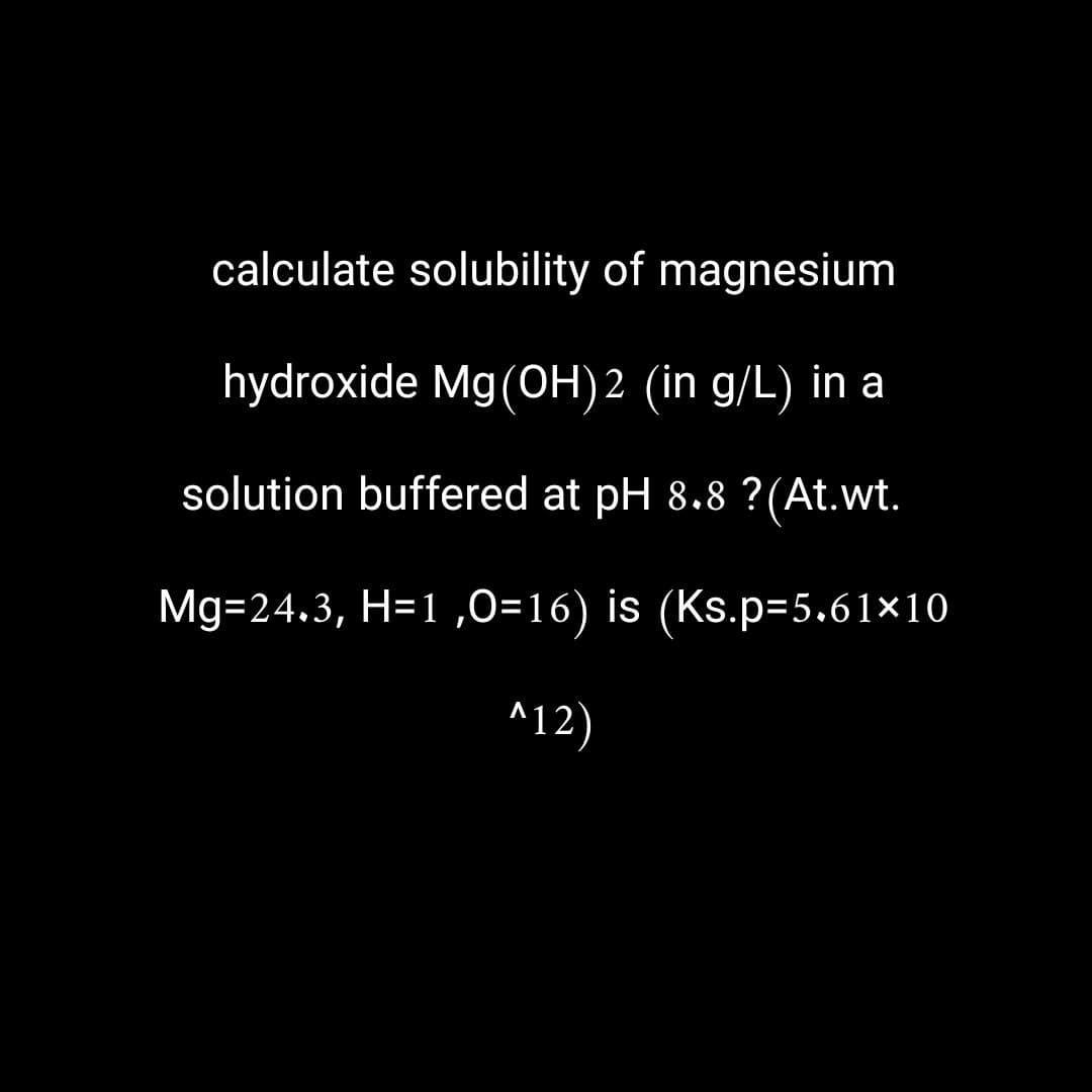 calculate solubility of magnesium
hydroxide Mg(OH)2 (in g/L) in a
solution buffered at pH 8.8 ? (At.wt.
Mg=24.3, H=1,0=16) is (Ks.p=5.61×10
^12)