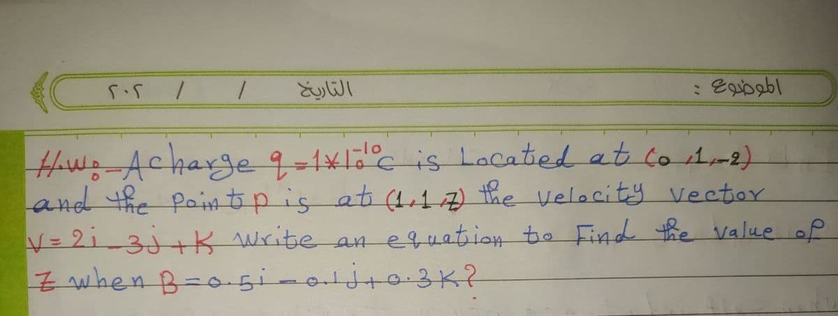 202
1 1
التاريخ
الموضوع
How: Acharge 9=1*10°c is Located at to 11-2)
and the pointp is at (1.1/7) the velocity vector
V=2₁_3j+K write an equation to Find the value of
Z when B=0.51-0₁¹j+0.3K?