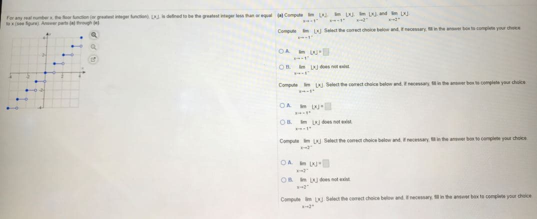 For any real number x the floor function (or greatest integer function), LXJ. is defined to be the greatest integer less than or equal (a) Compute lim LJ. lim L lim LXJ. and lim LXJ.
to x (see figure). Answer parts (a) through (e)
--2"
2
Compute
lim LXJ Select the correct choice below and, if necessary, fil in the answer box to complete your choice
-1"
OA.
lim L-
OB.
lim LJ does not exist
Compute lim LKJ. Select the correct choice below and, if necessary, fill in the answer box to complete your cholce
OA.
lim LK-
OB.
lim Lx does not exist
Compute lim LXJ Select the correct choice below and, if necessary, fill in the answer box to complete your choice
OA. Im LKJ
X-2"
OB. lim LXj does not exist.
X2"
Compute lim LXJ Select the correct choice below and, if necessary, fill in the answwer box to complete your choice
x--2
