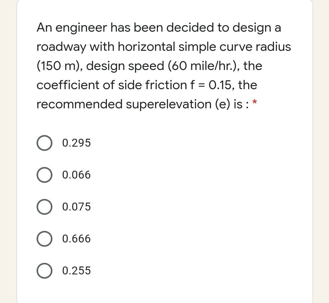 An engineer has been decided to design a
roadway with horizontal simple curve radius
(150 m), design speed (60 mile/hr.), the
coefficient of side friction f = 0.15, the
recommended superelevation (e) is :
0.295
0.066
0.075
0.666
0.255
