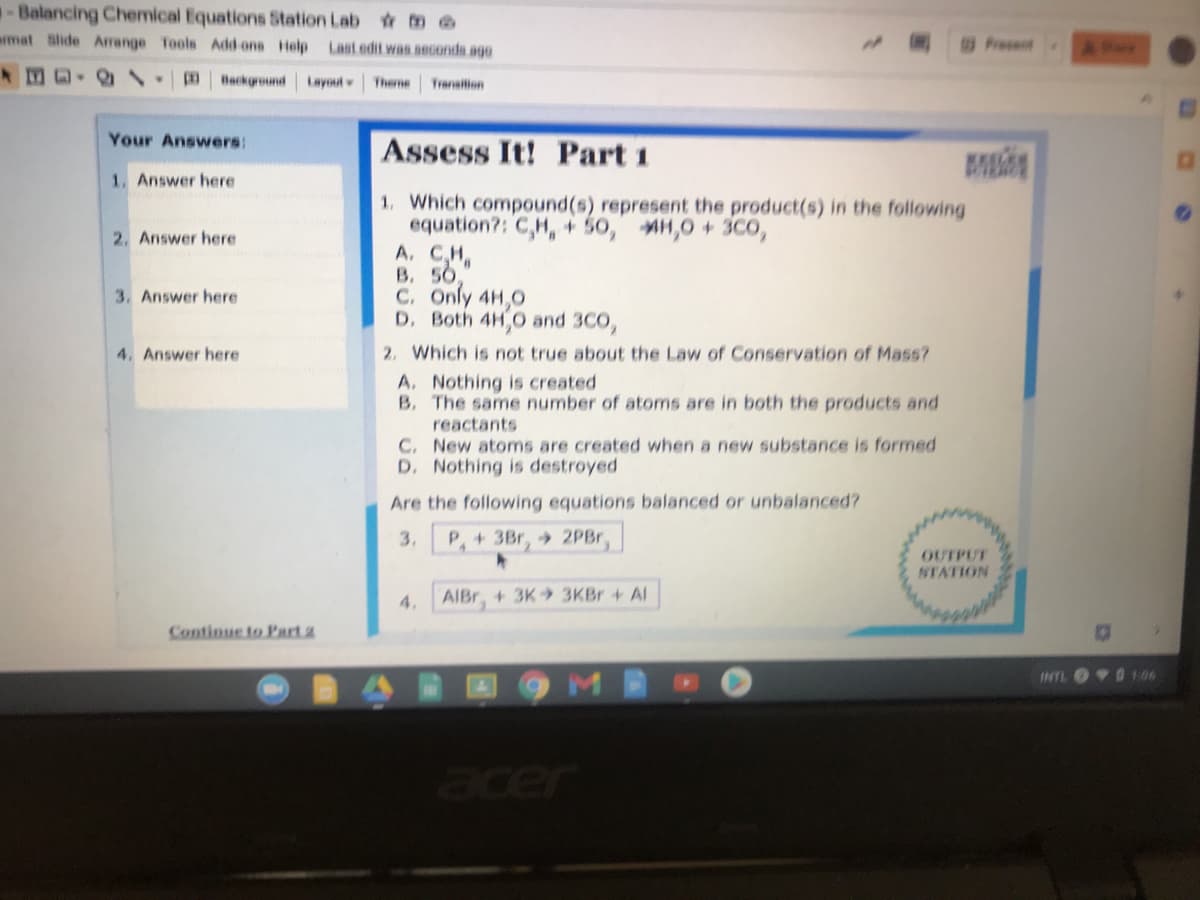 -Balancing Chemical Equations 5tation Lab tm e
mat Slide Arrange Tools Add ons Help
Last edit was seconds ago
Fresent
41.0 Background
Layout
Theme
Transilion
Your Answers:
Assess It! Part 1
M
1. Answer here
1. Which compound(s) represent the product(s) in the following
equation?: C,H,+ 50, H,0 + 3C0,
A. CH
B. 50,
C. Only 4H,0
D. Both 4H,0 and 3CO,
2. Answer here
3. Answer here
2. Which is not true about the Law of Conservation of Mass?
A. Nothing is created
B. The same number of atoms are in both the products and
reactants
C. New atoms are created when a new substance is formed
D. Nothing is destroyed
4. Answer here
Are the following equations balanced or unbalanced?
3.
P,+3Br, 2PBr,
OUTPUT
NTATION
4. AIBr + 3K 3KBr + AI
Continue to Part a
INTL
er
