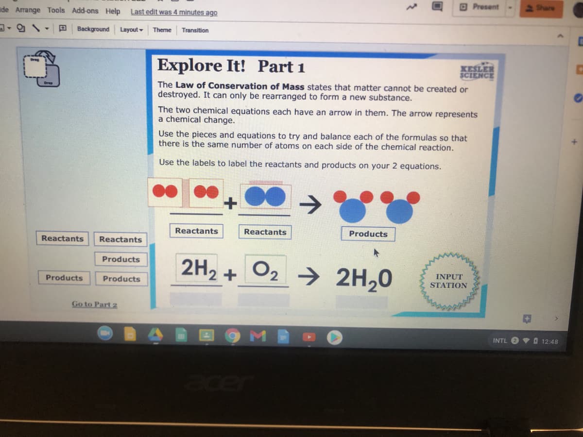 de Arrange Tools Add-ons Help
Last edit was 4 minutes ago
O Present
Share
Background
Layout -
Theme
Transition
Explore It!
Part 1
XESLER
SCIENCE
The Law of Conservation of Mass states that matter cannot be created or
destroyed. It can only be rearranged to form a new substance.
The two chemical equations each have an arrow in them. The arrow represents
a chemical change.
Use the pieces and equations to try and balance each of the formulas so that
there is the same number of atoms on each side of the chemical reaction.
Use the labels to label the reactants and products on your 2 equations.
Reactants
Reactants
Products
Reactants
Reactants
Products
2H2 +
O2 → 2H20
INPUT
STATION
Products
Products
Go to Part 2
INTL O V O 12:48
acer
