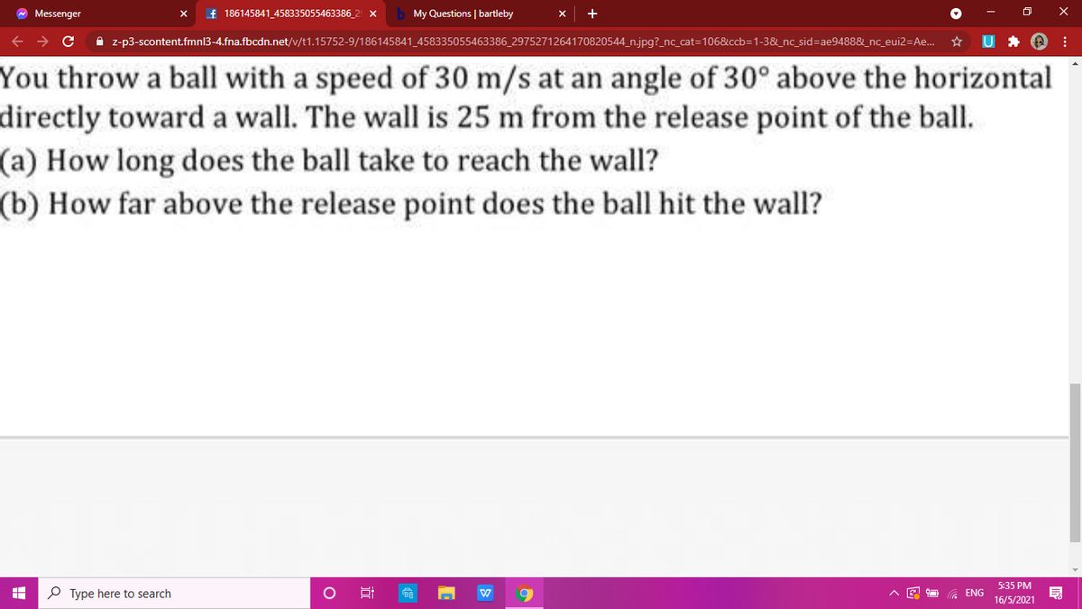 W Messenger
f 186145841_458335055463386_2 x
My Questions | bartleby
A z-p3-scontent.fmnl3-4.fna.fbcdn.net/v/t1.15752-9/186145841_458335055463386_2975271264170820544_n.jpg?_nc_cat=106&ccb=1-3&_nc_sid=Dae9488&_nc_eui2=Ae. *
You throw a ball with a speed of 30 m/s at an angle of 30° above the horizontal
directly toward a wall. The wall is 25 m from the release point of the ball.
(a) How long does the ball take to reach the wall?
(b) How far above the release point does the ball hit the wall?
5:35 PM
P Type here to search
G ENG
16/5/2021
