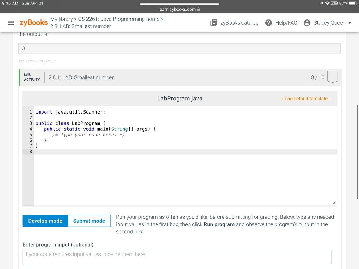 9:30 AM Sun Aug 21
=zyBooks
the output is:
3
422784.2543518.qx3zqy7
LAB
ACTIVITY
My library > CS 226T: Java Programming home >
2.8: LAB: Smallest number
1 import java.util.Scanner;
2
45678
2.8.1: LAB: Smallest number
3 public class LabProgram {
}
7 }
public static void main(String[] args) {
/* Type your code here. */
Develop mode Submit mode
learn.zybooks.com
Enter program input (optional)
If your code requires input values, provide them here.
LabProgram.java
EzyBooks catalog ? Help/FAQ Stacey Queen
0/10
VPN 87%
Load default template...
Run your program as often as you'd like, before submitting for grading. Below, type any needed
input values in the first box, then click Run program and observe the program's output in the
second box.