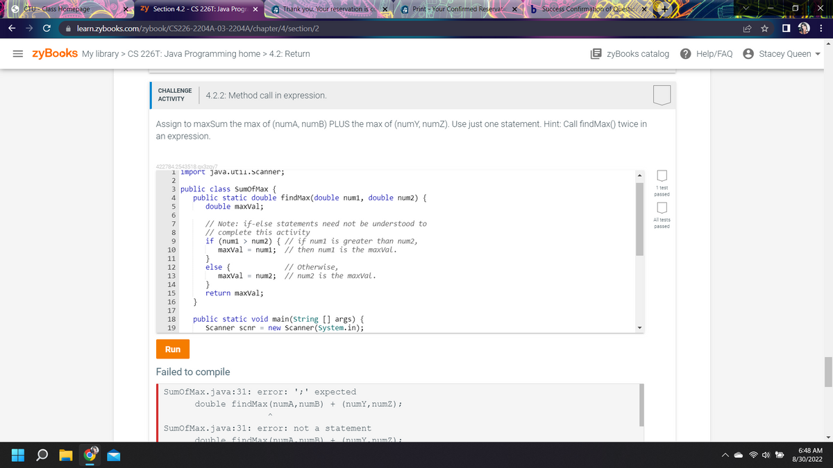 CTU Class Homepage.
zy Section 4.2 - CS 226T: Java Progra X
✰ learn.zybooks.com/zybook/CS226-2204A-03-2204A/chapter/4/section/2
=zyBooks My library > CS 226T: Java Programming home > 4.2: Return
CHALLENGE
ACTIVITY
422784.2543518.qx3zqy7
1 import java.util.Scanner;
2
6
4.2.2: Method call in expression.
Assign to maxSum the max of (numA, numB) PLUS the max of (numY, numZ). Use just one statement. Hint: Call findMax() twice in
an expression.
8
9
Thank you. Your reservation is co X
3 public class SumOfMax {
4
public static double findMax (double num1, double num2) {
double maxVal;
10
11
12
13
14
15
16
17
18
19
Run
// Note: if-else statements need not be understood to
// complete this activity
}
else {
if (num1 > num2) { // if num1 is greater than num2,
maxVal = num1; // then num1 is the maxval.
maxVal = num2;
}
return maxVal;
// Otherwise,
// num2 is the maxval.
}
public static void main(String [] args) {
Scanner scnr = new Scanner(System.in);
Print - Your Confirmed Reservatic X
Failed to compile
SumOfMax.java:31: error: ';' expected
double findMax (numA, numB) + (numY, numZ);
SumOfMax.java:31: error: not a statement
double findMax (numA . numB) + (numY. numZ) :
b Success Confirmation of Questic X
zyBooks catalog
1 test
passed
All tests
passed
? Help/FAQ
Stacey Queen
X
:
6:48 AM
8/30/2022
