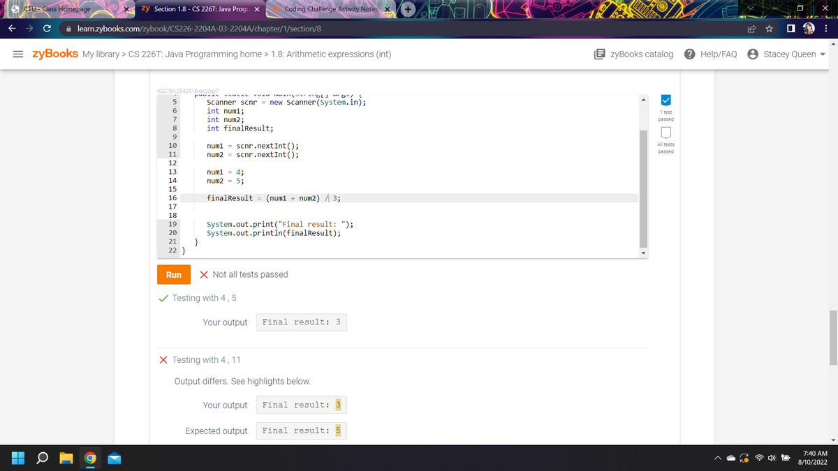 CTU Class Homepage.
zy Section 1.8 - CS 226T: Java Progra X
✰ learn.zybooks.com/zybook/CS226-2204A-03-2204A/chapter/1/section/8
= zyBooks My library > CS 226T: Java Programming home > 1.8: Arithmetic expressions (int)
422784.2543518.qx3zqy7
5
6
7
8
9
10
11
12
13
14
15
AHABAANN
16
17
18
19
20
21
22}
pu
}
LUL
Scanner scnr = new Scanner(System.in);
int num1;
int num2;
int finalResult;
num1 = 4;
num2 = 5;
finalResult
Coding Challenge Activity Notes X +
num1 scnr.nextInt();
num2 = scnr.nextInt();
Testing with 4,5
MATTHILD 8/
=
System.out.print("Final result: ");
System.out.println(finalResult);
X Testing with 4, 11
Output differs.
Run X Not all tests passed
(num1 + num2) / 3;
Your output
Your output Final result: 3
highlights below.
Final result: 3
Expected output Final result: 5
zyBooks catalog
1 test
passed
All tests
passed
? Help/FAQ
Stacey Queen
X
⠀
7:40 AM
8/10/2022