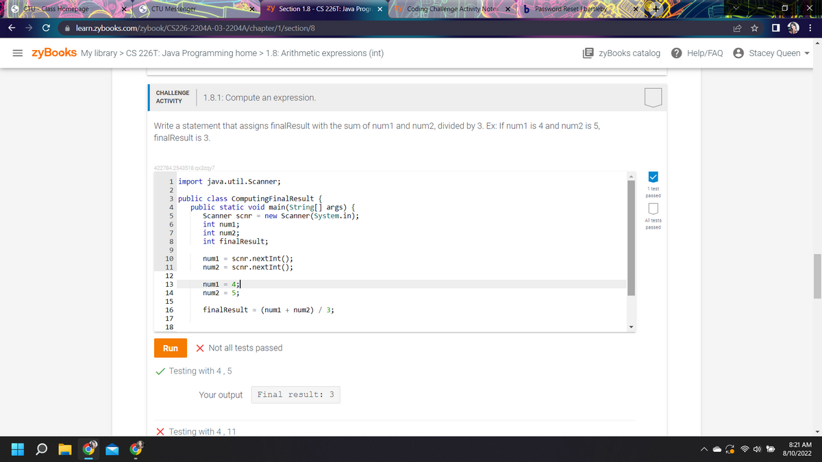 CTU Class Homepage.
SCTU Messenger
✰ learn.zybooks.com/zybook/CS226-2204A-03-2204A/chapter/1/section/8
= zyBooks My library > CS 226T: Java Programming home > 1.8: Arithmetic expressions (int)
CHALLENGE
ACTIVITY
422784.2543518.qx3zqy7
5
6
7
Write a statement that assigns finalResult with the sum of num1 and num2, divided by 3. Ex: If num1 is 4 and num2 is 5,
finalResult is 3.
1 import java.util.Scanner;
2
3 public class ComputingFinalResult {
9
10
11
EZENSKI
12
13
14
15
16
1.8.1: Compute an expression.
17
18
zy Section 1.8 - CS 226T: Java Progra X
Run
public static void main(String[] args) {
Scanner scnr = new Scanner(System.in);
int num1;
int num2;
int finalResult;
num1 scnr.nextInt ();
num2 = scnr.nextInt ();
num1 = 4;
num2 = 5;
finalResult (num1 + num2) / 3;
X Not all tests passed
Testing with 4,5
Your output
X Testing with 4, 11
Coding Challenge Activity Notes x b Password Reset | bartleby
Final result: 3
zyBooks catalog
1 test
passed
All tests
passed
? Help/FAQ
Stacey Queen
X
:
8:21 AM
8/10/2022