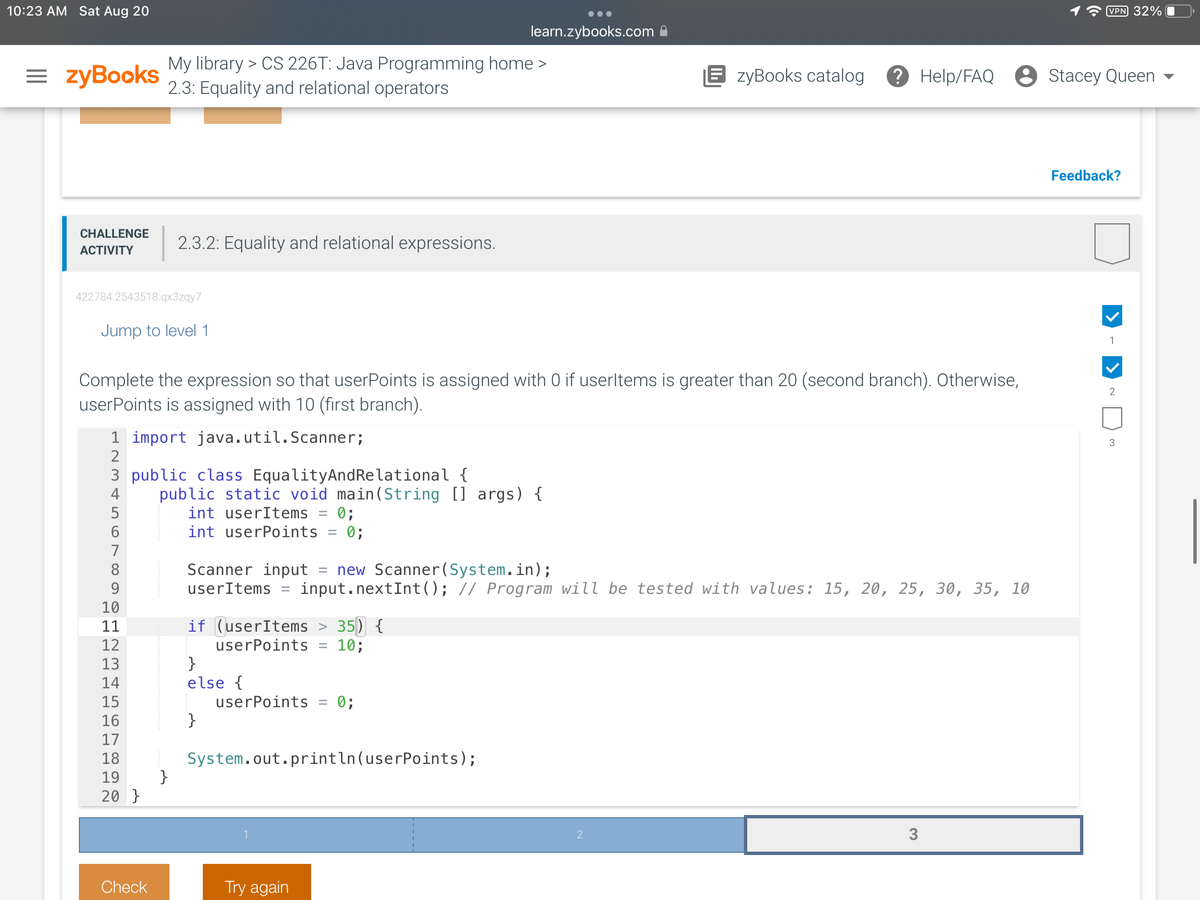 10:23 AM Sat Aug 20
=zyBooks
CHALLENGE
ACTIVITY
422784.2543518.qx3zqy7
Jump to level 1
345 ∞
1 import java.util.Scanner;
2
My library > CS 226T: Java Programming home >
2.3: Equality and relational operators
Complete the expression so that userPoints is assigned with 0 if userltems is greater than 20 (second branch). Otherwise,
userPoints is assigned with 10 (first branch).
3 public class EqualityAnd Relational {
5
6
7
8
9
10
2.3.2: Equality and relational expressions.
A
11
12
13
14
15
16
17
18
19
20 }
Check
}
public static void main(String [] args) {
int userItems = 0;
int userPoints = 0;
if (userItems > 35) {
userPoints 10;
Scanner input = new Scanner(System.in);
userItems = input.nextInt (); // Program will be tested with values: 15, 20, 25, 30, 35, 10
}
else {
}
learn.zybooks.com
userPoints =
0;
System.out.println(userPoints);
Try again
EzyBooks catalog ? Help/FAQ
2
3
VPN 32%
Stacey Queen
Feedback?
1
2
3