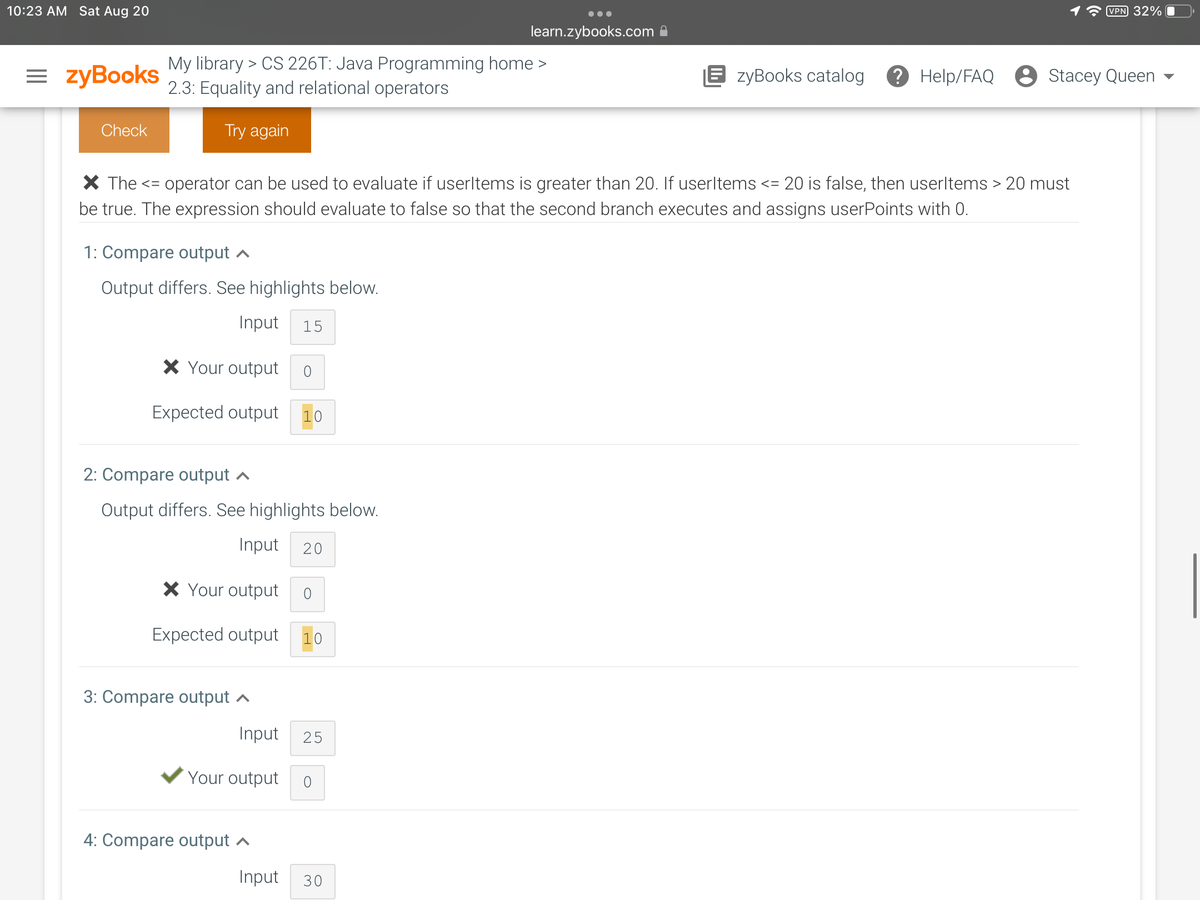 10:23 AM Sat Aug 20
=zyBooks
Check
My library > CS 226T: Java Programming home >
2.3: Equality and relational operators
Try again
1: Compare output
Output differs. See highlights below.
Input 15
X The <= operator can be used to evaluate if userltems is greater than 20. If userltems <= 20 is false, then userltems > 20 must
be true. The expression should evaluate to false so that the second branch executes and assigns userPoints with 0.
* Your output
Expected output 1
2: Compare output
Output differs. See highlights below.
Input 20
* Your output 0
Expected output 10
3: Compare output
Input 25
Your output 0
learn.zybooks.com
4: Compare output
Input 30
VPN 32%
EzyBooks catalog ? Help/FAQ Stacey Queen