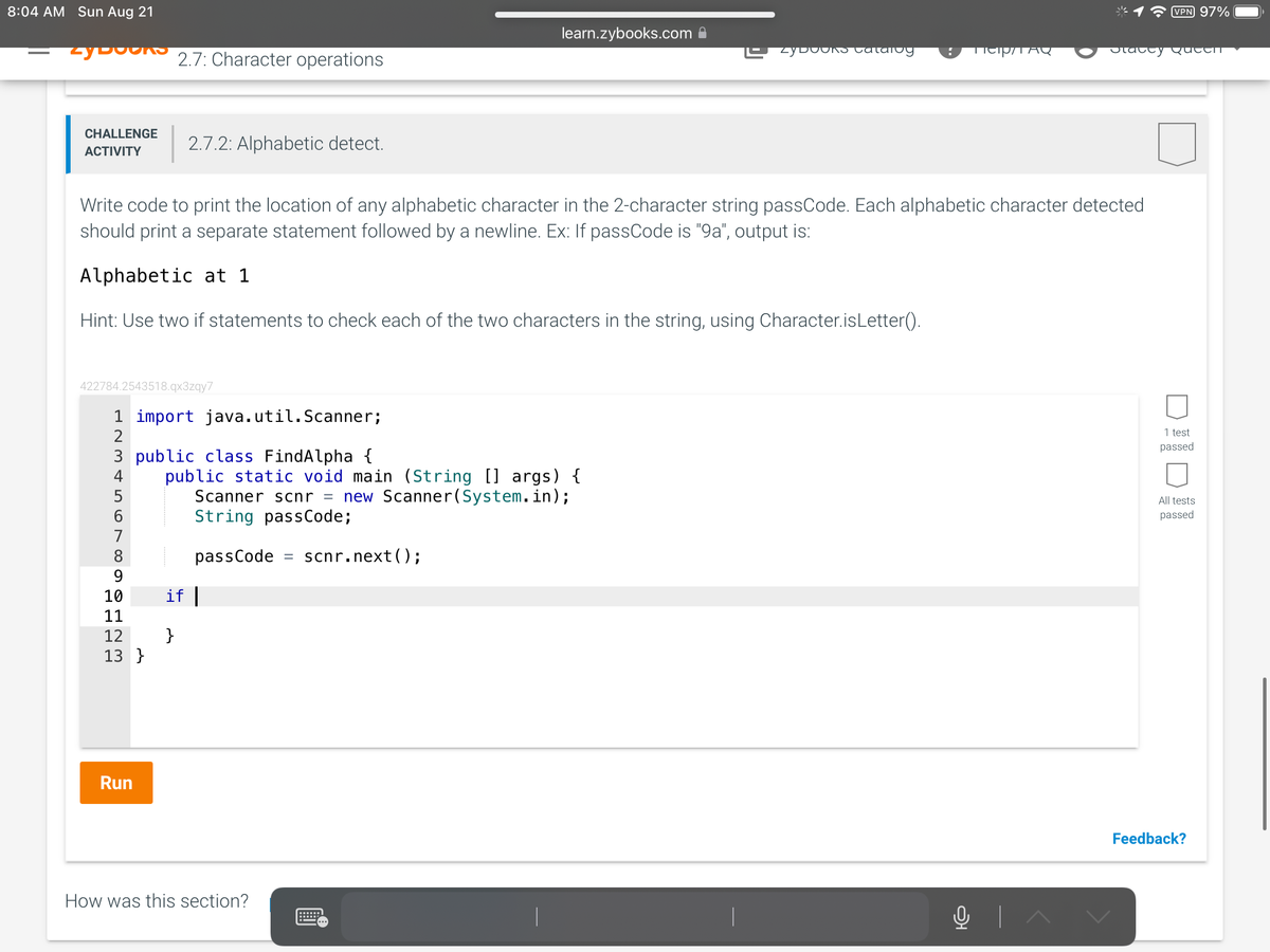 8:04 AM Sun Aug 21
2y boons 2.7: Character operations
CHALLENGE
ACTIVITY
422784.2543518.qx3zqy7
1 import java.util.Scanner;
2
2.7.2: Alphabetic detect.
3 public class FindAlpha {
4
6
Write code to print the location of any alphabetic character in the 2-character string passCode. Each alphabetic character detected
should print a separate statement followed by a newline. Ex: If passCode is "9a", output is:
Alphabetic at 1
Hint: Use two if statements to check each of the two characters in the string, using Character.isLetter().
8
97L23
Run
10 if |
11
12 }
13 }
learn.zybooks.com
public static void main (String [] args) {
Scanner scnr = new Scanner(System.in);
String passCode;
passCode = scnr.next();
How was this section?
zyDOOKS catalog
TAQ
O+
VPN 97%
Stacey Queen
1 test
passed
All tests
passed
Feedback?