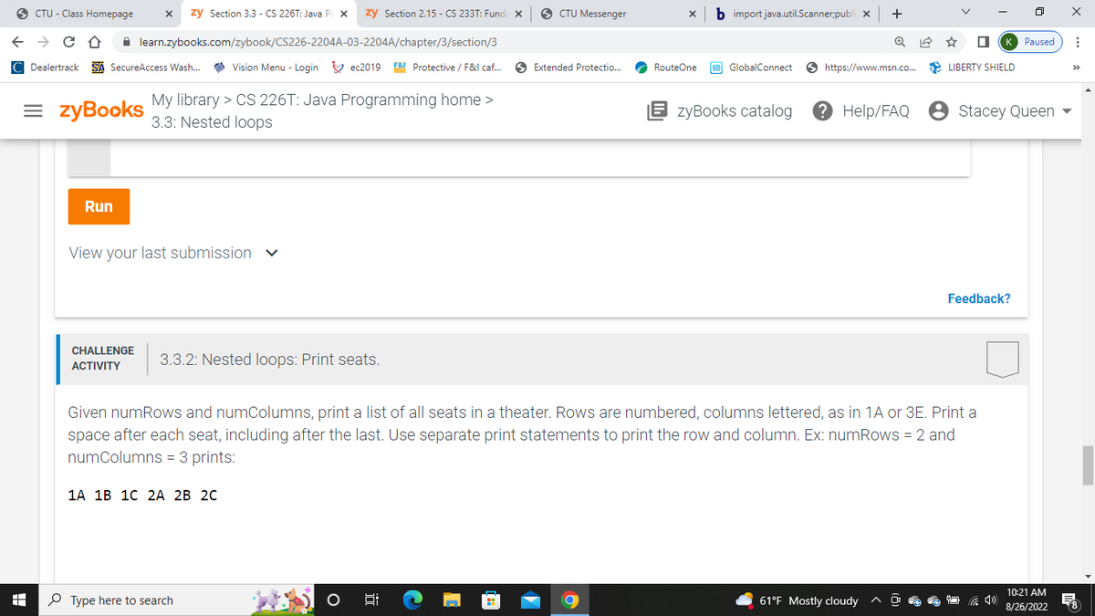 SCTU-Class Homepage
← → C D learn.zybooks.com/zybook/CS226-2204A-03-2204A/chapter/3/section/3
Dealertrack SA SecureAccess Wash... Vision Menu - Login ec2019 F& Protective / F&I caf...
= zyBooks My library > CS 226T: Java Programming home >
3.3: Nested loops
+
Run
X zy Section 3.3 - CS 226T: Java Prox zy Section 2.15 - CS 233T: Funda x
View your last submission
CHALLENGE
ACTIVITY
3.3.2: Nested loops: Print seats.
1A 1B 1C 2A 2B 2C
Type here to search
O
gi
[
CTU Messenger
m
Extended Protectio...
x b import java.util.Scanner;publix +
RouteOne
GlobalConnect
Given numRows and numColumns, print a list of all seats in a theater. Rows are numbered, columns lettered, as in 1A or 3E. Print a
space after each seat, including after the last. Use separate print statements to print the row and column. Ex: numRows = 2 and
numColumns = 3 prints:
https://www.msn.co... LIBERTY SHIELD
☆ ☐K Paused ⠀
EzyBooks catalog ? Help/FAQ •
61°F Mostly cloudy ^
Stacey Queen ▾
Feedback?
0 X
4)
10:21 AM
8/26/2022
