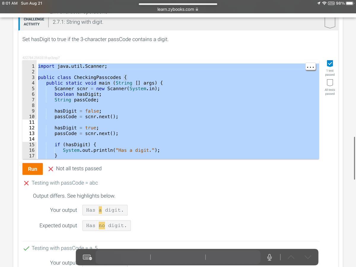 8:01 AM Sun Aug 21
CHALLENGE
ACTIVITY
2.7.1: String with digit.
Set hasDigit to true if the 3-character passCode contains a digit.
422784.2543518.qx3zqy7
1 import java.util.Scanner;
2
3 public class CheckingPasscodes {
5
8
10
11
12
13
14
15
16
17
public static void main (String [] args) {
Scanner scnr = new Scanner(System.in);
boolean hasDigit;
String passCode;
hasDigit = false;
passCode = scnr.next();
hasDigit = true;
passCode = scnr.next();
if (hasDigit) {
System.out.println("Has a digit.");
}
Run X Not all tests passed
X Testing with passCode = abc
Output differs. See highlights below.
Your output Has a digit.
learn.zybooks.com
Expected output Has no digit.
Testing with passCode = 5
Your output
O+
|^
VPN 98%
1 test
passed
All tests
passed