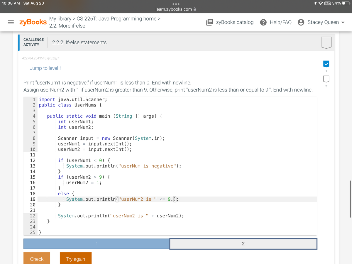10:08 AM Sat Aug 20
=zyBooks
CHALLENGE
ACTIVITY
422784.2543518.qx3zqy7
Jump to level 1
1 import java.util.Scanner;
2 public class UserNums {
SSDWNI∞656
8
Print "userNum1 is negative." if userNum1 is less than 0. End with newline.
Assign userNum2 with 1 if userNum2 is greater than 9. Otherwise, print "userNum2 is less than or equal to 9.". End with newline.
4 public static void main (String [] args) {
int userNum1;
int userNum2;
9
ΕΕΕΕΕΕΕ
10
11
12
13
14
15
16
17
18
19
20
21
22
My library > CS 226T: Java Programming home >
2.2: More if-else
2.2.2: If-else statements.
≈ ≈ ≈ ≈
23
24
25 }
Check
Scanner input new Scanner(System.in);
userNum1 = input.nextInt ();
userNum2= input.nextInt();
if (userNum1 < 0) {
System.out.println("userNum is negative");
}
if (userNum2 > 9) {
userNum2 = 1;
}
else {
learn.zybooks.com
=
}
System.out.println("userNum2 is
Try again
1
||
System.out.println("userNum2 is " + userNum2);
<= 9.);
EzyBooks catalog
2
VPN 34%
? Help/FAQ Stacey Queen
1
2