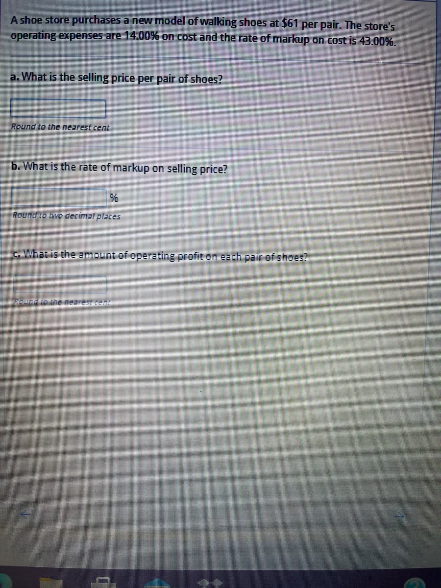 A shoe store purchases a new model of walking shoes at $61 per pair. The store's
operating expenses are 14.00% on cost and the rate of markup on cost is 43.00%.
a. What is the selling price per pair of shoes?
Round to the nearest cent
b. What is the rate of markup on selling price?
Round to twe decimal places
c. What is the amount of operating profit on each pair of shoes?
Wound to the nearest ent
