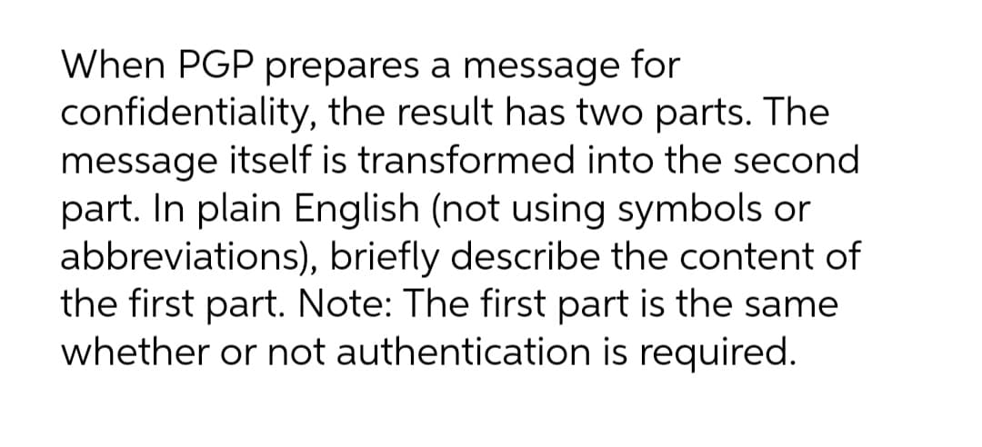 When PGP prepares a message for
confidentiality, the result has two parts. The
message itself is transformed into the second
part. In plain English (not using symbols or
abbreviations), briefly describe the content of
the first part. Note: The first part is the same
whether or not authentication is required.
