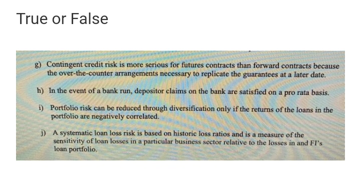 True or False
g) Contingent credit risk is more serious for futures contracts than forward contracts because
the over-the-counter arrangements necessary to replicate the guarantees at a later date.
h) In the event of a bank run, depositor claims on the bank are satisfied on a pro rata basis.
i) Portfolio risk can be reduced through diversification only if the returns of the loans in the
portfolio are negatively correlated.
j) A systematic loan loss risk is based on historic loss ratios and is a measure of the
sensitivity of loan losses in a particular business sector relative to the losses in and FI's
loan portfolio.
